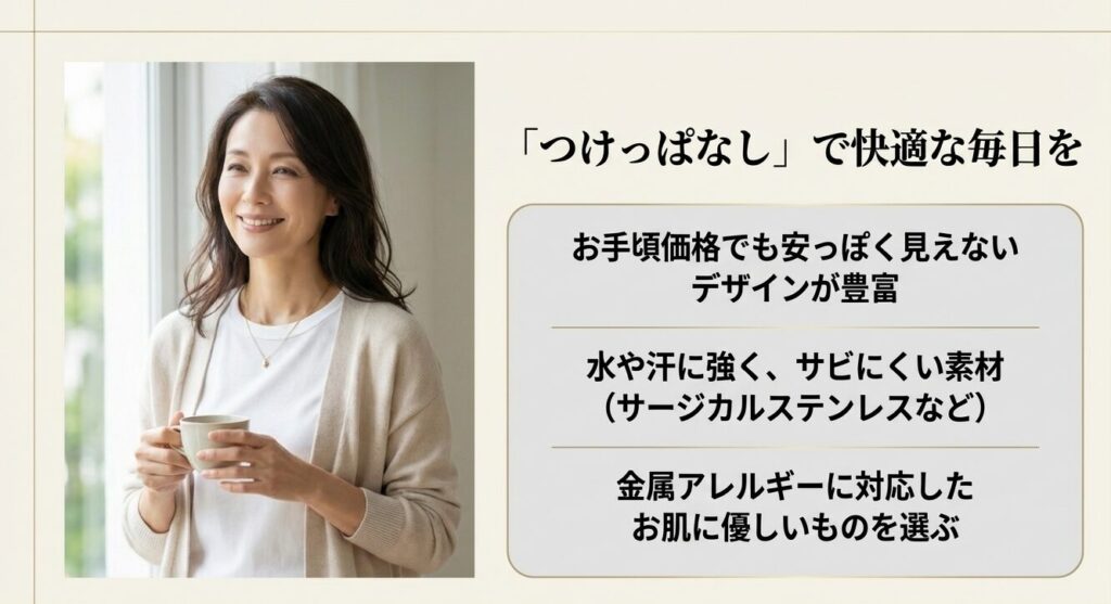 つけっぱなしで快適な毎日を。お手頃価格で高見えするデザイン。水や汗に強くサビにくいサージカルステンレスなど、金属アレルギーに対応したお肌に優しい素材。